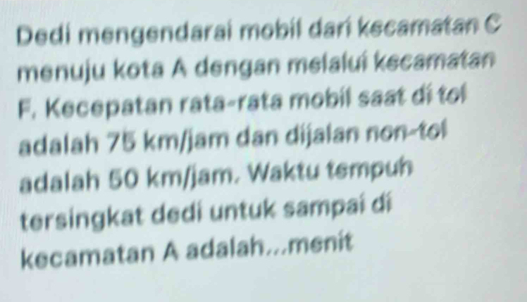 Dedi mengendarai mobil dari kecamatan C 
menuju kota A dengan melaluí kecamatan 
F. Kecepatan rata-rata mobil saat dí toi 
adalah 75 km/jam dan dijalan non-tol 
adalah 50 km/jam. Waktu tempuh 
tersingkat dedi untuk sampai dí 
kecamatan A adalah..menit