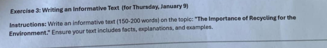 Writing an Informative Text (for Thursday, January 9) 
Instructions: Write an informative text (150-200 words) on the topic: "The Importance of Recycling for the 
Environment." Ensure your text includes facts, explanations, and examples.