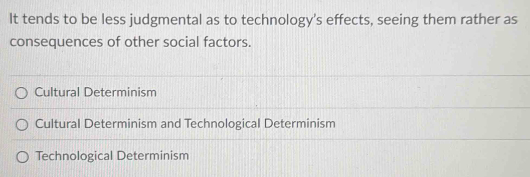 It tends to be less judgmental as to technology’s effects, seeing them rather as
consequences of other social factors.
Cultural Determinism
Cultural Determinism and Technological Determinism
Technological Determinism