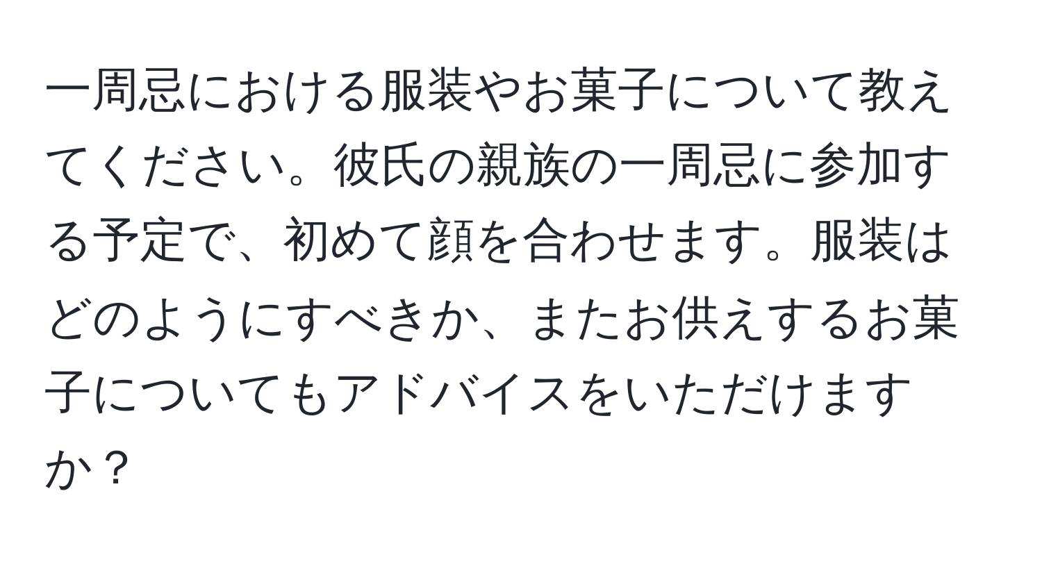 一周忌における服装やお菓子について教えてください。彼氏の親族の一周忌に参加する予定で、初めて顔を合わせます。服装はどのようにすべきか、またお供えするお菓子についてもアドバイスをいただけますか？