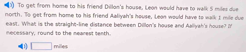 To get from home to his friend Dillon's house, Leon would have to walk 5 miles due
north. To get from home to his friend Aaliyah's house, Leon would have to walk 1 mile due
east. What is the straight-line distance between Dillon's house and Aaliyah's house? If
necessary, round to the nearest tenth.
D □ miles