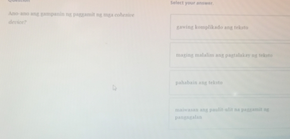 Select your answer.
Ano-ano ang gampanin ng paggamit ng mga cohesive
device?
gawing komplikado ang teksto
maging malalim ang pagtalakay ng teksto
pahabain ang teksto
maiwasan ang paulit-ulit na paggamit ng
pangngalan