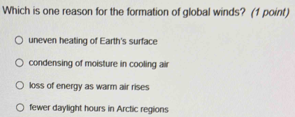 Which is one reason for the formation of global winds? (1 point)
uneven heating of Earth's surface
condensing of moisture in cooling air
loss of energy as warm air rises
fewer daylight hours in Arctic regions