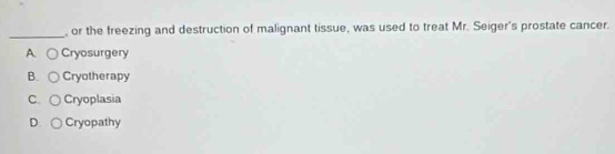 or the freezing and destruction of malignant tissue, was used to treat Mr. Seiger's prostate cancer.
A Cryosurgery
B. Cryotherapy
C. Cryoplasia
D. Cryopathy