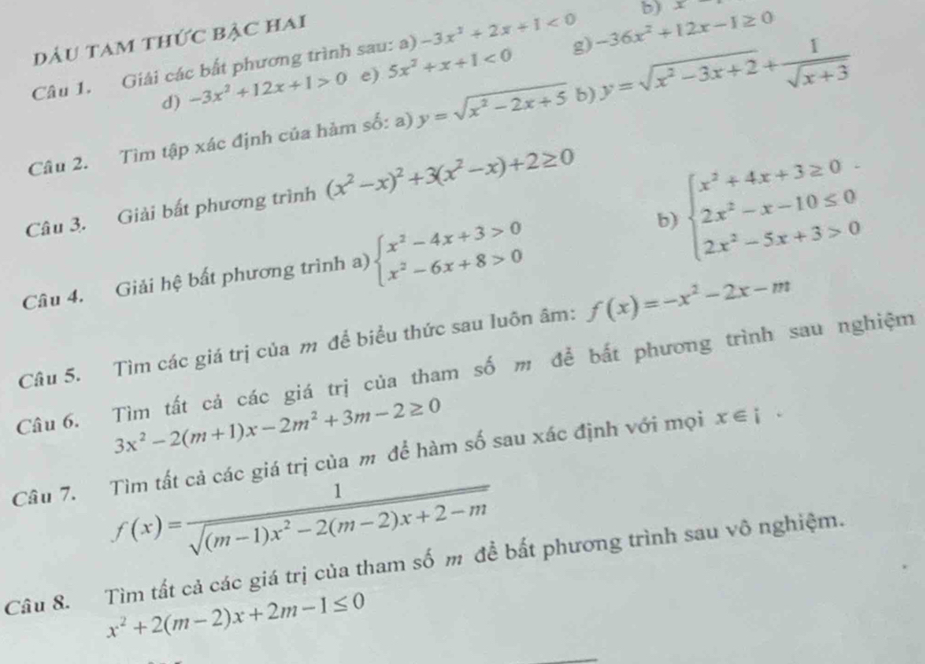 DầU TAm thứC BẠC Hai
Câu 1. Giải các bắt phương trình sau: a) -3x^2+2x+1<0</tex> g) -36x^2+12x-1≥ 0 b) x
d) -3x^2+12x+1>0 e) 5x^2+x+1<0</tex>
Câu 2. Tìm tập xác định của hàm số: a) y=sqrt(x^2-2x+5) b) y=sqrt(x^2-3x+2)+ 1/sqrt(x+3) 
Câu 3. Giải bất phương trình (x^2-x)^2+3(x^2-x)+2≥ 0
Câu 4. Giải hệ bất phương trình a) beginarrayl x^2-4x+3>0 x^2-6x+8>0endarray.
beginarrayl x^2+4x+3≥ 0 2x^2-x-10≤ 0 2x^2-5x+3>0endarray.
b)
Câu 5. Tìm các giá trị của m để biểu thức sau luôn âm: f(x)=-x^2-2x-m
Câu 6. Tìm tất cá các giá trị của tham số m để bắt phương trình sau nghiệm
3x^2-2(m+1)x-2m^2+3m-2≥ 0
Câu 7. Tìm tất cả các giá trị của m để hàm số sau xác định với mọi x∈ i·
f(x)= 1/sqrt((m-1)x^2-2(m-2)x+2-m) 
Câu 8. Tìm tất cả các giá trị của tham số m đề bất phương trình sau vô nghiệm.
x^2+2(m-2)x+2m-1≤ 0