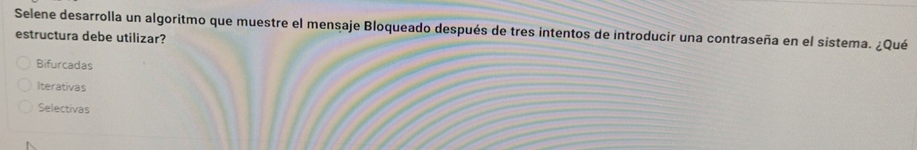 Selene desarrolla un algoritmo que muestre el mensaje Bloqueado después de tres intentos de introducir una contraseña en el sistema. ¿Qué
estructura debe utilizar?
Bifurcadas
Iterativas
Selectivas