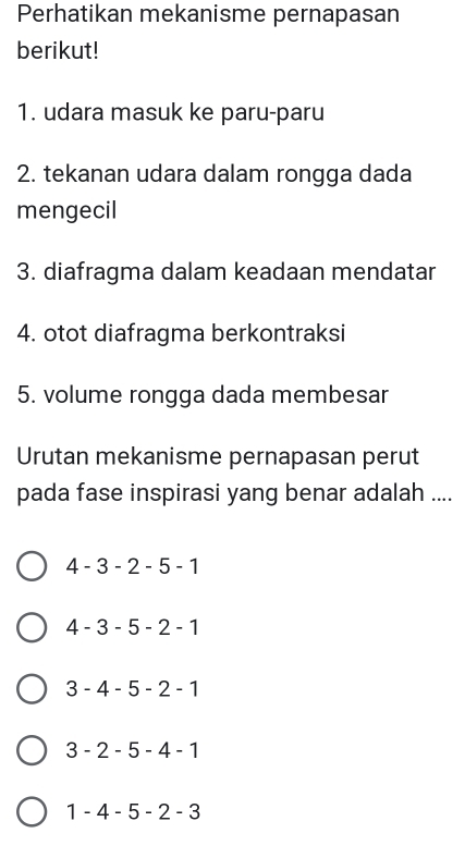 Perhatikan mekanisme pernapasan
berikut!
1. udara masuk ke paru-paru
2. tekanan udara dalam rongga dada
mengecil
3. diafragma dalam keadaan mendatar
4. otot diafragma berkontraksi
5. volume rongga dada membesar
Urutan mekanisme pernapasan perut
pada fase inspirasi yang benar adalah ....
4 - 3 - 2 - 5 - 1
4 - 3 - 5 - 2 - 1
3 - 4 - 5 - 2 - 1
3 - 2 - 5 - 4 - 1
1 - 4 - 5 - 2 - 3