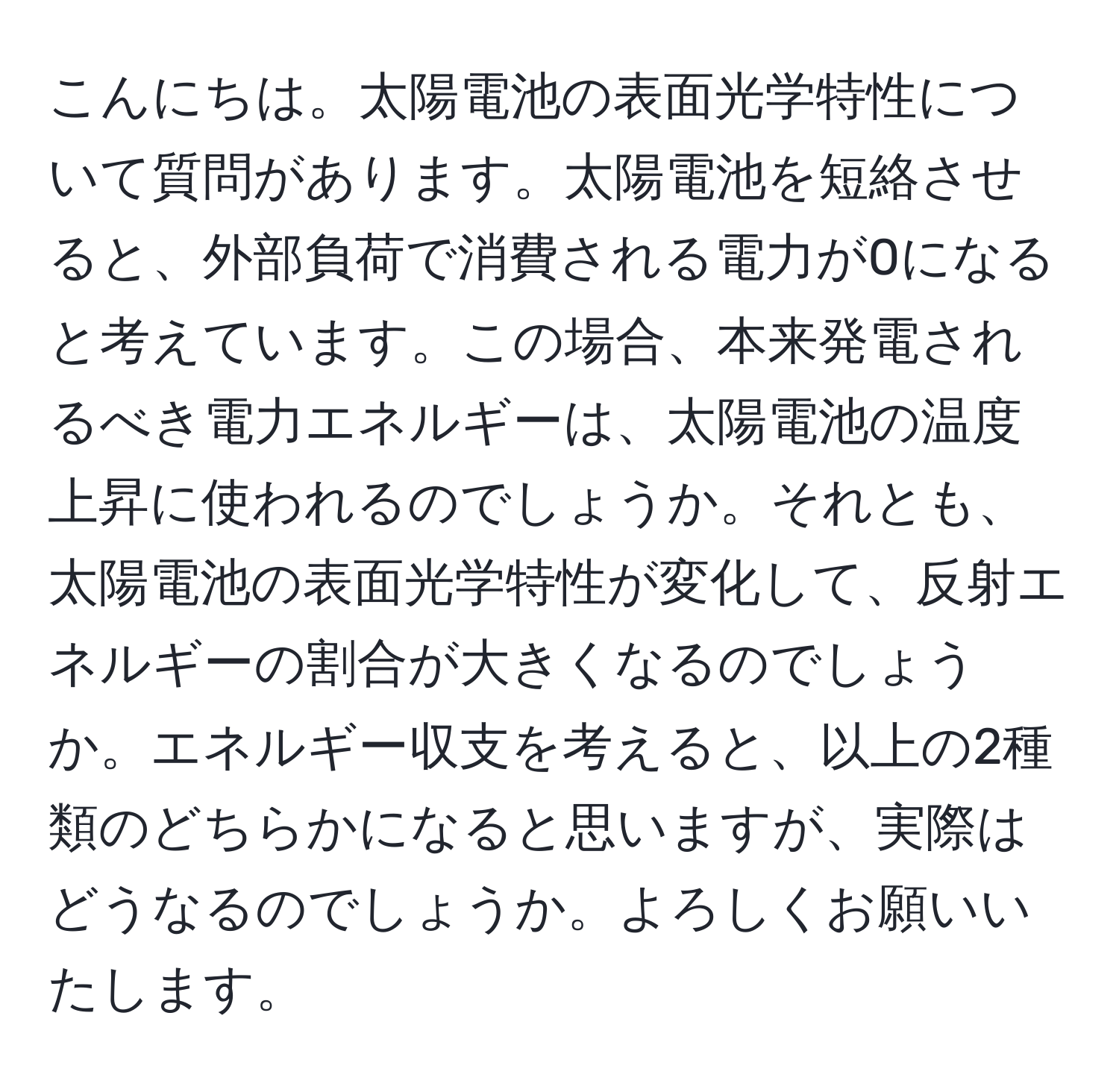 こんにちは。太陽電池の表面光学特性について質問があります。太陽電池を短絡させると、外部負荷で消費される電力が0になると考えています。この場合、本来発電されるべき電力エネルギーは、太陽電池の温度上昇に使われるのでしょうか。それとも、太陽電池の表面光学特性が変化して、反射エネルギーの割合が大きくなるのでしょうか。エネルギー収支を考えると、以上の2種類のどちらかになると思いますが、実際はどうなるのでしょうか。よろしくお願いいたします。