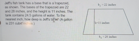 Jeff's fish tank has a base that is a trapezoid, b_2=22 inches
as shown. The bases of the trapezoid are 22
and 28 inches, and the height is 11 inches. The
tank contains 24.5 gallons of water. To the
nearest inch, how deep is Jeff's tank? (A gallon
is 231 cubic inches.)