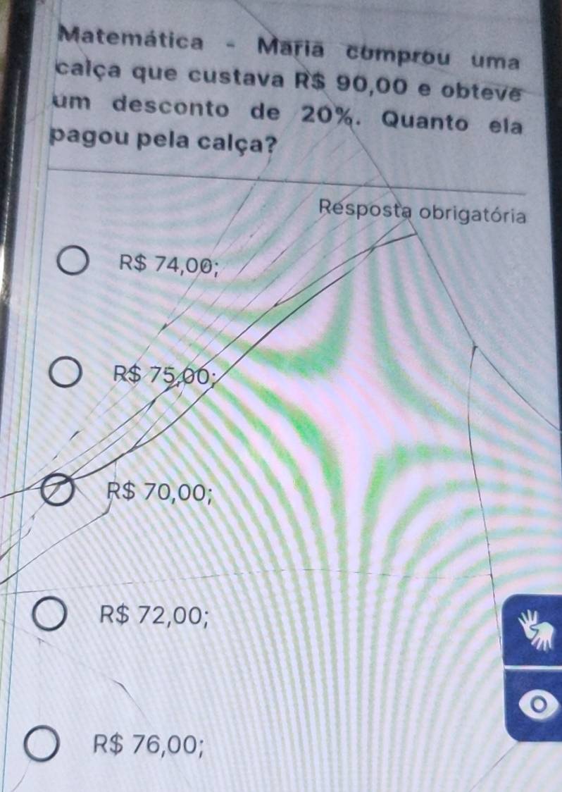 Matemática - Maria comprou uma
calça que custava R$ 90,00 e obteve
um desconto de 20%. Quanto ela
pagou pela calça?
Resposta obrigatória
R$ 74,00;
R$ 75,00
R$ 70,00;
R$ 72,00;
R$ 76,00;