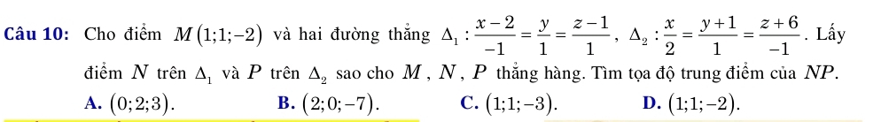 Cho điểm M(1;1;-2) và hai đường thắng △ _1: (x-2)/-1 = y/1 = (z-1)/1 , △ _2: x/2 = (y+1)/1 = (z+6)/-1 . Lấy
điểm N trên △ _1 và P trên △ _2 sao cho M , N , P thắng hàng. Tìm tọa độ trung điểm của NP.
A. (0;2;3). B. (2;0;-7). C. (1;1;-3). D. (1;1;-2).