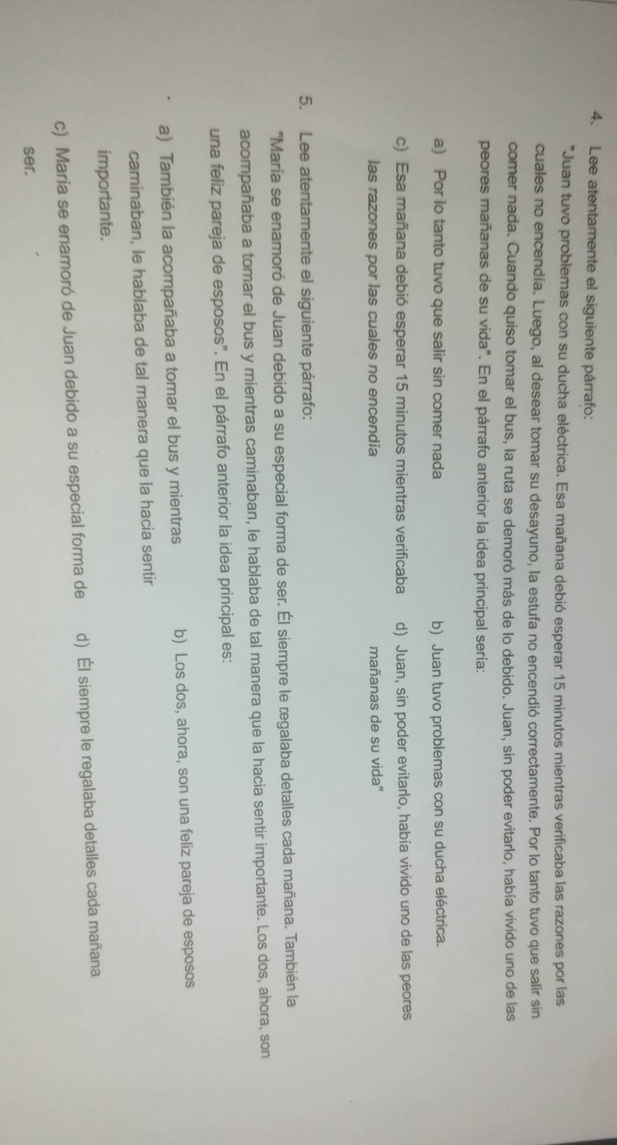 Lee atentamente el siguiente párrafo:
'Juan tuvo problemas con su ducha eléctrica. Esa mañana debió esperar 15 minutos mientras verificaba las razones por las
cuales no encendía. Luego, al desear tomar su desayuno, la estufa no encendió correctamente. Por lo tanto tuvo que salir sin
comer nada. Cuando quiso tomar el bus, la ruta se demoró más de lo debido. Juan, sin poder evitarlo, había vivido uno de las
peores mañanas de su vida". En el párrafo anterior la idea principal sería:
a) Por lo tanto tuvo que salir sin comer nada b) Juan tuvo problemas con su ducha eléctrica.
c) Esa mañana debió esperar 15 minutos mientras verificaba d) Juan, sin poder evitarlo, había vivido uno de las peores
las razones por las cuales no encendía mañanas de su vida''
5. Lee atentamente el siguiente párrafo:
'María se enamoró de Juan debido a su especial forma de ser. Él siempre le regalaba detalles cada mañana. También la
acompañaba a tomar el bus y mientras caminaban, le hablaba de tal manera que la hacia sentir importante. Los dos, ahora, son
una feliz pareja de esposos". En el párrafo anterior la idea principal es:
a) También la acompañaba a tomar el bus y mientras b) Los dos, ahora, son una feliz pareja de esposos
caminaban, le hablaba de tal manera que la hacia sentir
importante.
c) María se enamoró de Juan debido a su especial forma de d) Él siempre le regalaba detalles cada mañana
ser.