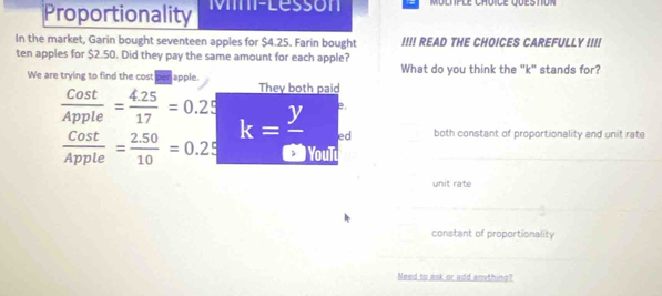 Proportionality Mm-Lessón Moltple Choice question
In the market, Garin bought seventeen apples for $4.25. Farin bought !!!! READ THE CHOICES CAREFULLY III!
ten apples for $2.50. Did they pay the same amount for each apple?
We are trying to find the cost per apple. What do you think the "k" stands for?
They both paid
e.
 Cost/Apple = (4.25)/17 =0.25 k= y/a  ed both constant of proportionality and unit rate
 Cost/Apple = (2.50)/10 =0.25 YouT
unit rate
constant of proportionality
Need to ask or add anything?