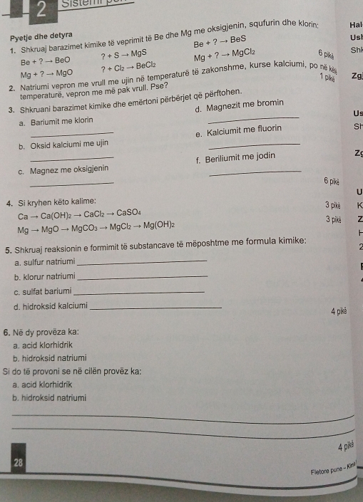 Pyetje dhe detyra 
1. Shkruaj barazimet kimike të veprimit të Be dhe Mg me oksigjenin, squfurin dhe klorin Hal
Be+?to BeS
Usi
Be+?to BeO ?+Sto MgS Mg+?to MgCl_2 6 pikè Sh
Mg+?to MgO ?+Cl_2to BeCl_2
1 pike Zg 
2. Natriumi vepron me vrull me ujin në temperaturë të zakonshme, kurse kalciumi, po nẽ kàg 
temperaturë, vepron me mē pak vrull. Pse? 
_ 
3. Shkruani barazimet kimike dhe emërtoni përbërjet që përftohen. 
d. Magnezit me bromin 
Us 
a. Bariumit me klorin 
_ 
e. Kalciumit me fluorin St 
b. Oksid kalciumi me ujin 
_ 
c. Magnez me oksigjenin f. Beriliumit me jodin 
_ 
6 pikè 
4. Si kryhen këto kalime: U 
3 pikè K
Cato Ca(OH)_2to CaCl_2to CaSO_4 3 pikē Z
Mgto MgOto MgCO_3to MgCl_2to Mg(OH)_2
5. Shkruaj reaksionin e formimit të substancave të mëposhtme me formula kimike; 

a. sulfur natriumi 
_ 
b. klorur natriumi_ 
c. sulfat bariumi_ 
d. hidroksid kalciumi _4 pīkê 
6. Në dy provëza ka: 
a. acid klorhidrik 
b. hidroksid natriumi 
Si do të provoni se në cilën provëz ka: 
a. acid klorhidrik 
b. hidroksid natriumi 
_ 
_ 
. 
4 piké 
28 
Fletore pune - Kinl