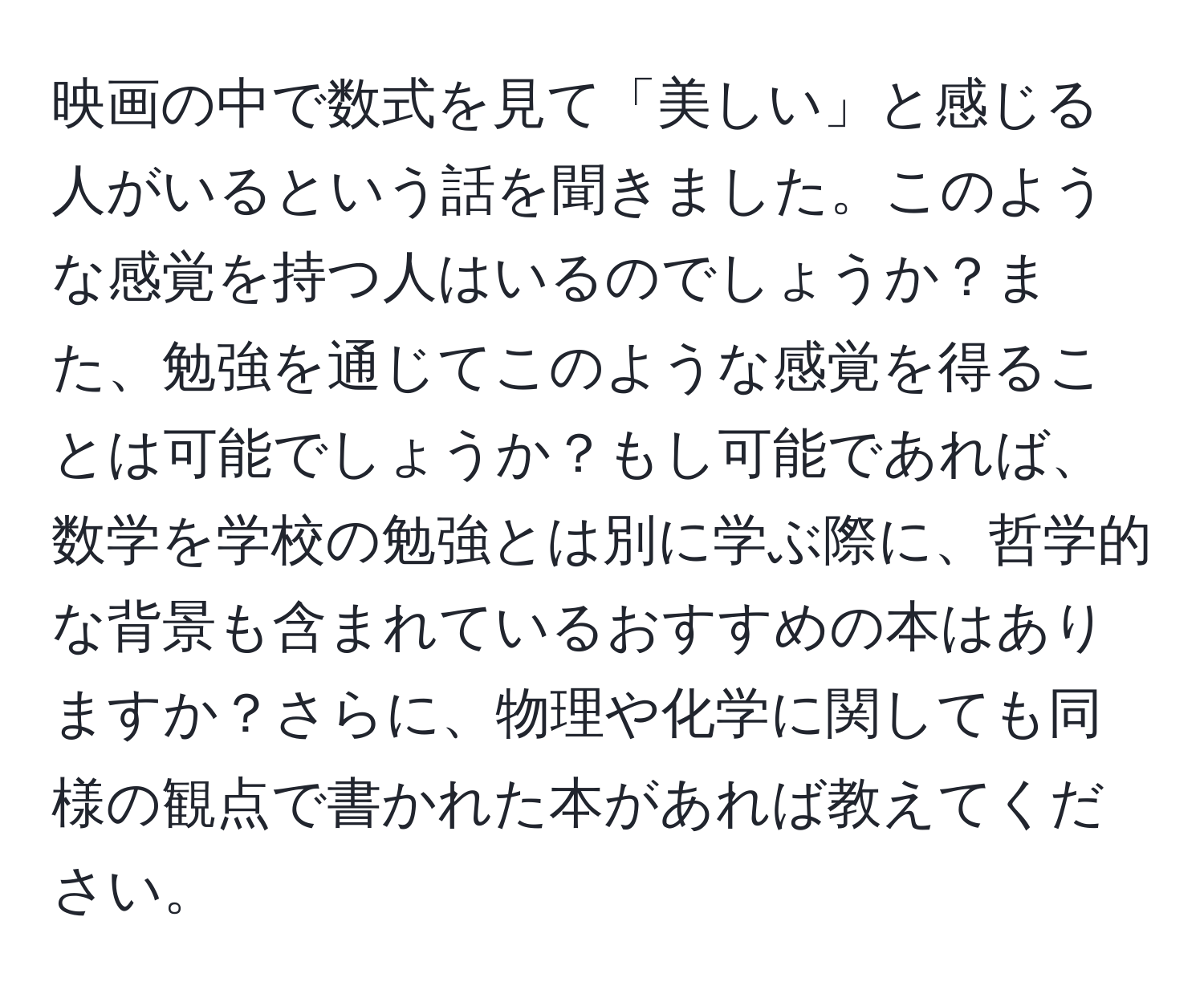 映画の中で数式を見て「美しい」と感じる人がいるという話を聞きました。このような感覚を持つ人はいるのでしょうか？また、勉強を通じてこのような感覚を得ることは可能でしょうか？もし可能であれば、数学を学校の勉強とは別に学ぶ際に、哲学的な背景も含まれているおすすめの本はありますか？さらに、物理や化学に関しても同様の観点で書かれた本があれば教えてください。