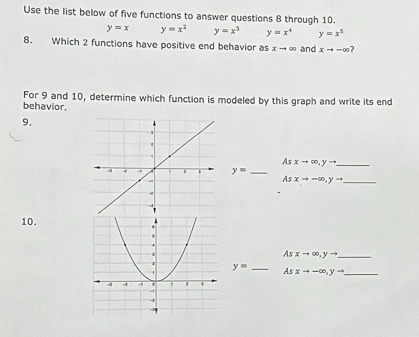 Use the list below of five functions to answer questions 8 through 10.
y=x y=x^2 y=x^3 y=x^4 y=x^5
8. Which 2 functions have positive end behavior as x-4 ∞ and xto -∈fty ? 
For 9 and 10, determine which function is modeled by this graph and write its end 
behavior. 
9. 
As xto ∈fty , yto _
y= _ 
As xto -∈fty , yto _ 
10. 
As xto ∈fty , yto _
y= _As xto -∈fty , yto _