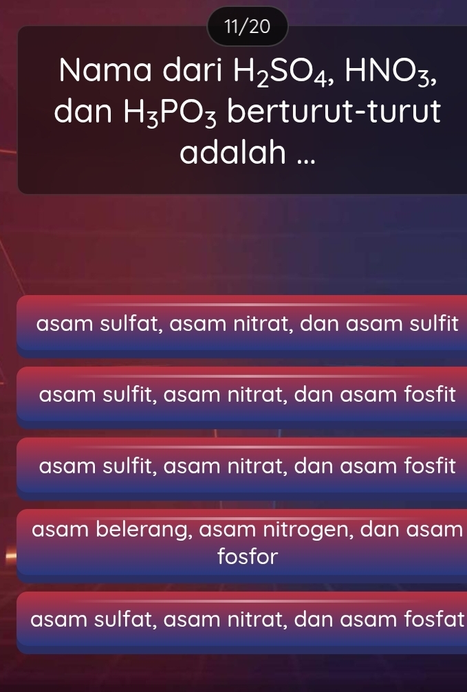 11/20
Nama dari H_2SO_4, HNO_3, 
dan H_3PO_3 berturut-turut
adalah ...
asam sulfat, asam nitrat, dan asam sulfit
asam sulfit, asam nitrat, dan asam fosfit
asam sulfit, asam nitrat, dan asam fosfit
asam belerang, asam nitrogen, dan asam
fosfor
asam sulfat, asam nitrat, dan asam fosfat