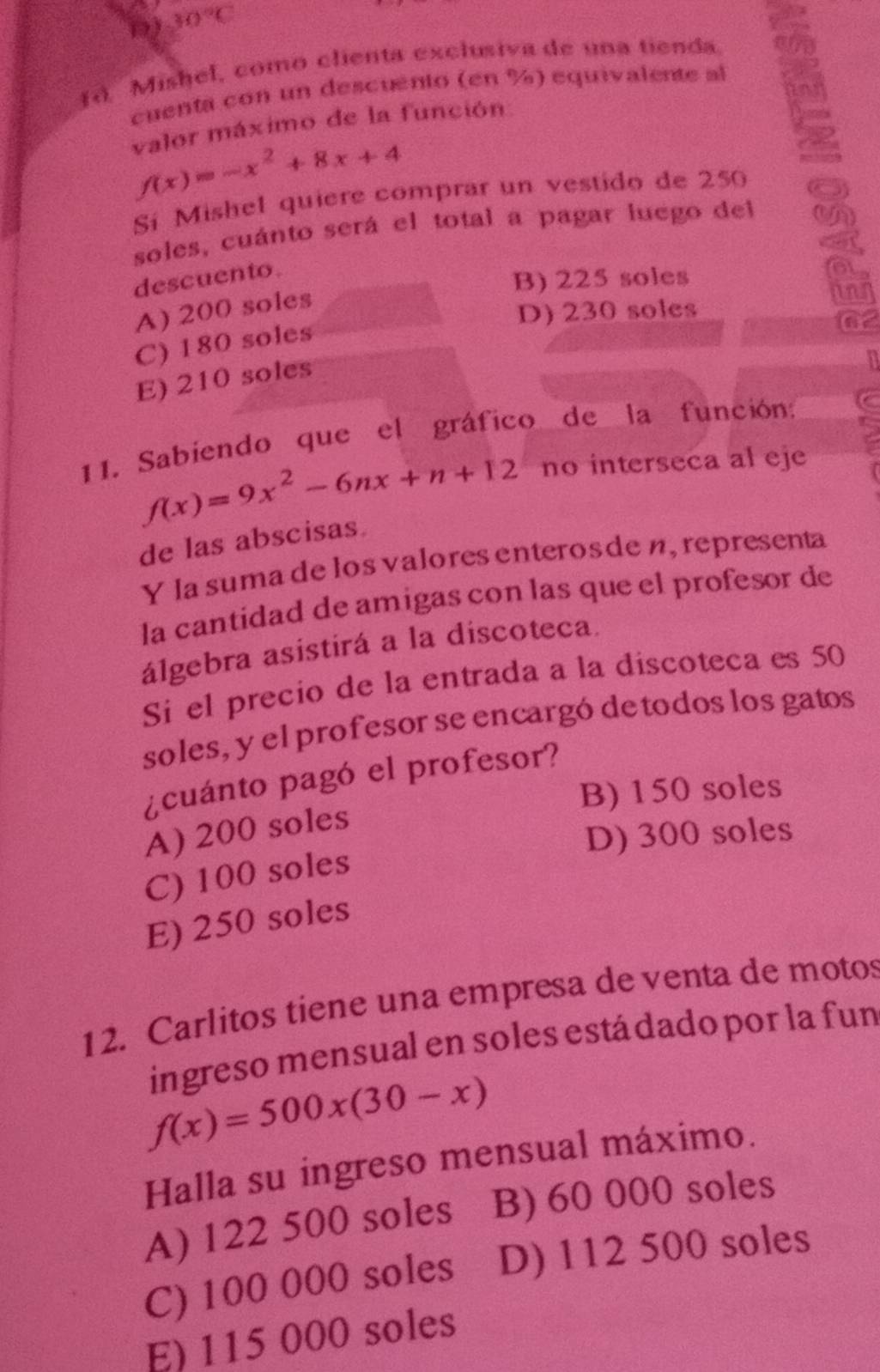 D) 30°C
(d. Mishel, como clienta exclusiva de una tienda
cuenta con un descuento (en %) equivalente al
valor máximo de la función
f(x)=-x^2+8x+4
Si Mishel quiere comprar un vestido de 250
soles, cuánto será el total a pagar luego del
descuento.
B) 225 soles
a
A) 200 soles
D) 230 soles
C) 180 soles
E) 210 soles
11. Sabiendo que el gráfico de la función:
f(x)=9x^2-6nx+n+12 no interseca al eje
de las abscisas.
Y la suma de los valores enterosde n, representa
la cantidad de amigas con las que el profesor de
álgebra asistirá a la discoteca.
Si el precio de la entrada a la discoteca es 50
soles, y el profesor se encargó de todos los gatos
¿cuánto pagó el profesor?
B) 150 soles
A) 200 soles
D) 300 soles
C) 100 soles
E) 250 soles
12. Carlitos tiene una empresa de venta de motos
ingreso mensual en soles estádado por la fun
f(x)=500x(30-x)
Halla su ingreso mensual máximo.
A) 122 500 soles B) 60 000 soles
C) 100 000 soles D) 112 500 soles
E) 115 000 soles