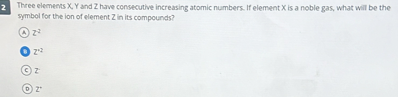 Three elements X, Y and Z have consecutive increasing atomic numbers. If element X is a noble gas, what will be the
symbol for the ion of element Z in its compounds?
A Z^(-2)
B Z^(+2)
c) z
D Z^+