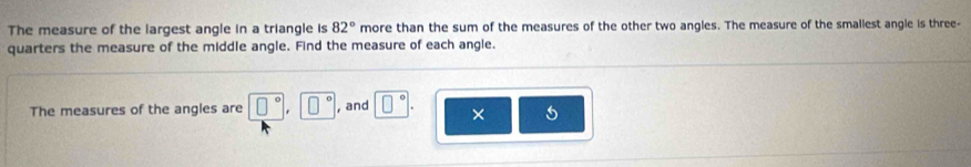 The measure of the largest angle in a triangle is 82° more than the sum of the measures of the other two angles. The measure of the smallest angle is three- 
quarters the measure of the middle angle. Find the measure of each angle. 
The measures of the angles are □°, □° , and □° × 5