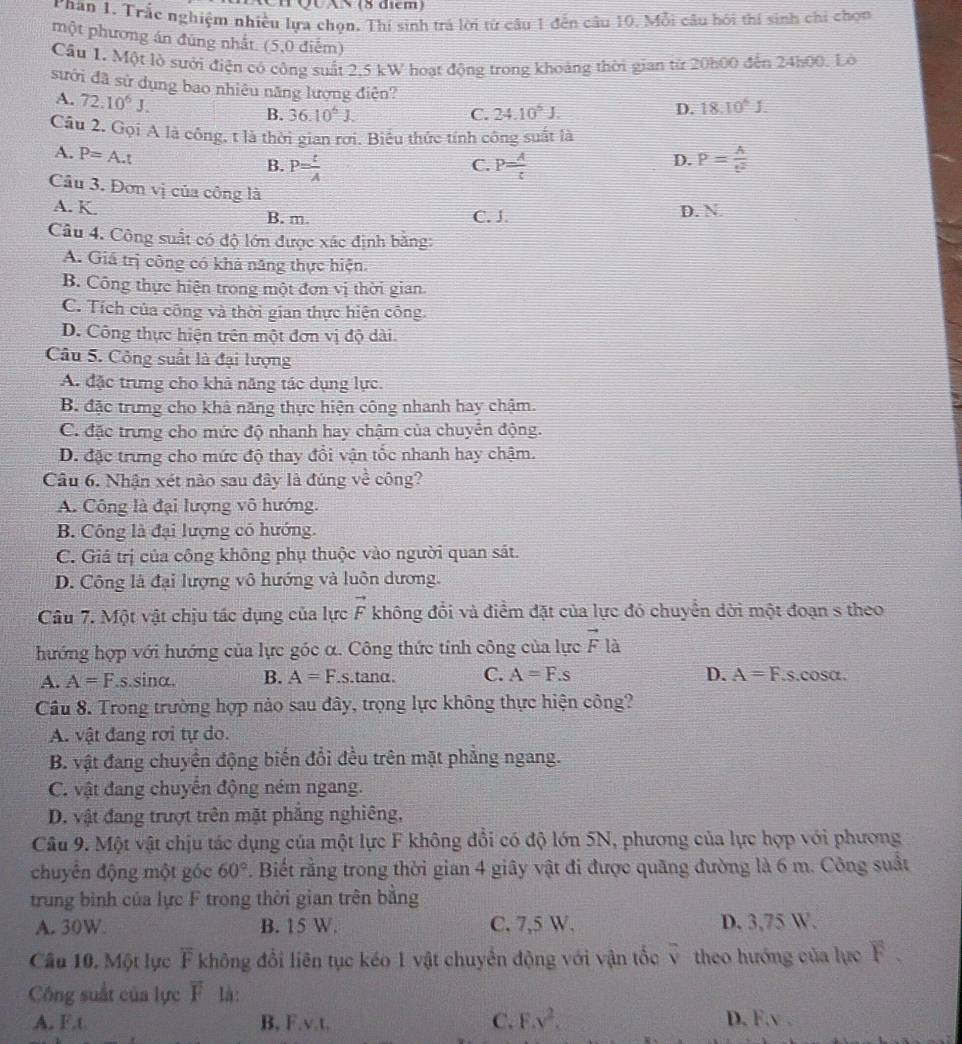 QUAN (8 điểm)
Phân 1. Trắc nghiệm nhiều lựa chọn. Thí sinh trá lời từ câu 1 đến câu 10. Mỗi câu hói thí sinh chi chọn
một phương án đúng nhất. (5,0 điểm)
Cầu 1. Một lò sưới điện có công suất 2.5 kW hoạt động trong khoảng thời gian từ 20h00 đến 24h00. Lờ
sưới đã sử dụng bao nhiêu năng lượng điện?
A. 72.10^6J. B. 36.10^6J.
C. 24.10^5J.
D. 18.10^6J.
Câu 2. Gọi A là công, t là thời gian rơi. Biểu thức tính công suất là
A. P=A.t
B. P= t/A  P= A/t  P= A/t^2 
C.
D.
Câu 3. Đơn vị của công là
A. K. C. J. D. N.
B. m.
Câu 4. Công suất có độ lớn được xác định bằng:
A. Giá trị công có khả năng thực hiện.
B. Công thực hiện trong một đơn vị thời gian.
C. Tích của công và thời gian thực hiện công.
D. Công thực hiện trên một đơn vị độ dài.
Câu 5. Công suất là đại lượng
A. đặc trưng cho khả năng tác dụng lực.
B. đặc trưng cho khả năng thực hiện công nhanh hay chậm.
C. đặc trưng cho mức độ nhanh hay chậm của chuyển động.
D. đặc trưng cho mức độ thay đổi vận tốc nhanh hay chậm.
Câu 6. Nhận xét nào sau đây là đúng vhat e công?
A. Công là đại lượng vô hướng.
B. Công là đại lượng có hướng.
C. Giả trị của công không phụ thuộc vào người quan sát.
D. Công là đại lượng vô hướng và luôn dương.
Câu 7. Một vật chịu tác dụng của lực vector F không đổi và điểm đặt của lực đó chuyển dời một đoạn s theo
hướng hợp với hướng của lực góc α. Công thức tính công của lực vector F là
A. A=F.s sinα. B. A=F.s.tanα. C. A=F.s D. A=F..s.cosα.
Câu 8. Trong trường hợp nào sau đây, trọng lực không thực hiện công?
A. vật đang rơi tự do.
B. vật đang chuyển động biến đổi đều trên mặt phẳng ngang.
C. vật đang chuyển động ném ngang.
D. vật đang trượt trên mặt phẳng nghiêng,
Câu 9. Một vật chịu tác dụng của một lực F không đổi có độ lớn 5N, phương của lực hợp với phương
chuyên động một góc 60°. Biết rằng trong thời gian 4 giây vật đi được quãng đường là 6 m. Công suất
trung bình của lực F trong thời gian trên bằng
A. 30W B. 15 W. C. 7,5 W, D. 3,75 W.
Câu 10. Một lực overline F không đổi liên tục kéo 1 vật chuyển động với vận tốc overline v theo hướng của lực F.
Công suất của lực overline F là:
A. F.t B, F.v.t. C. F.y^2. D. F.v .