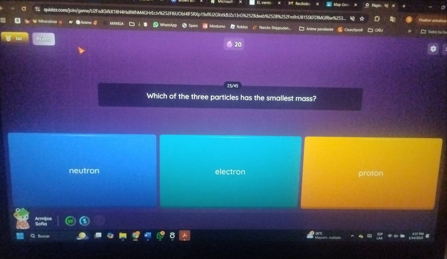 EL viento Recibido Map Gro Playin
quizizz.com/join/game/U2FsdGVkX18H4Hx8WhM4GHrEcJv%252FI6UObI4IF5RXp19xfRJ2GXstkBJZs13rG%252Bdeeb%252B%252Fm9nU815SKFDIMGff6w%253..
Fnalizar ach
Miraculous ● Anime ANGA Mindomo Roblox Naruto Shippuden... Anime pendiente Crunchyroll OÑU Todas los fr
Prima
20
23/45
Which of the three particles has the smallest mass?
neutron electron proton
Armijos
Sofia
Q Buscar