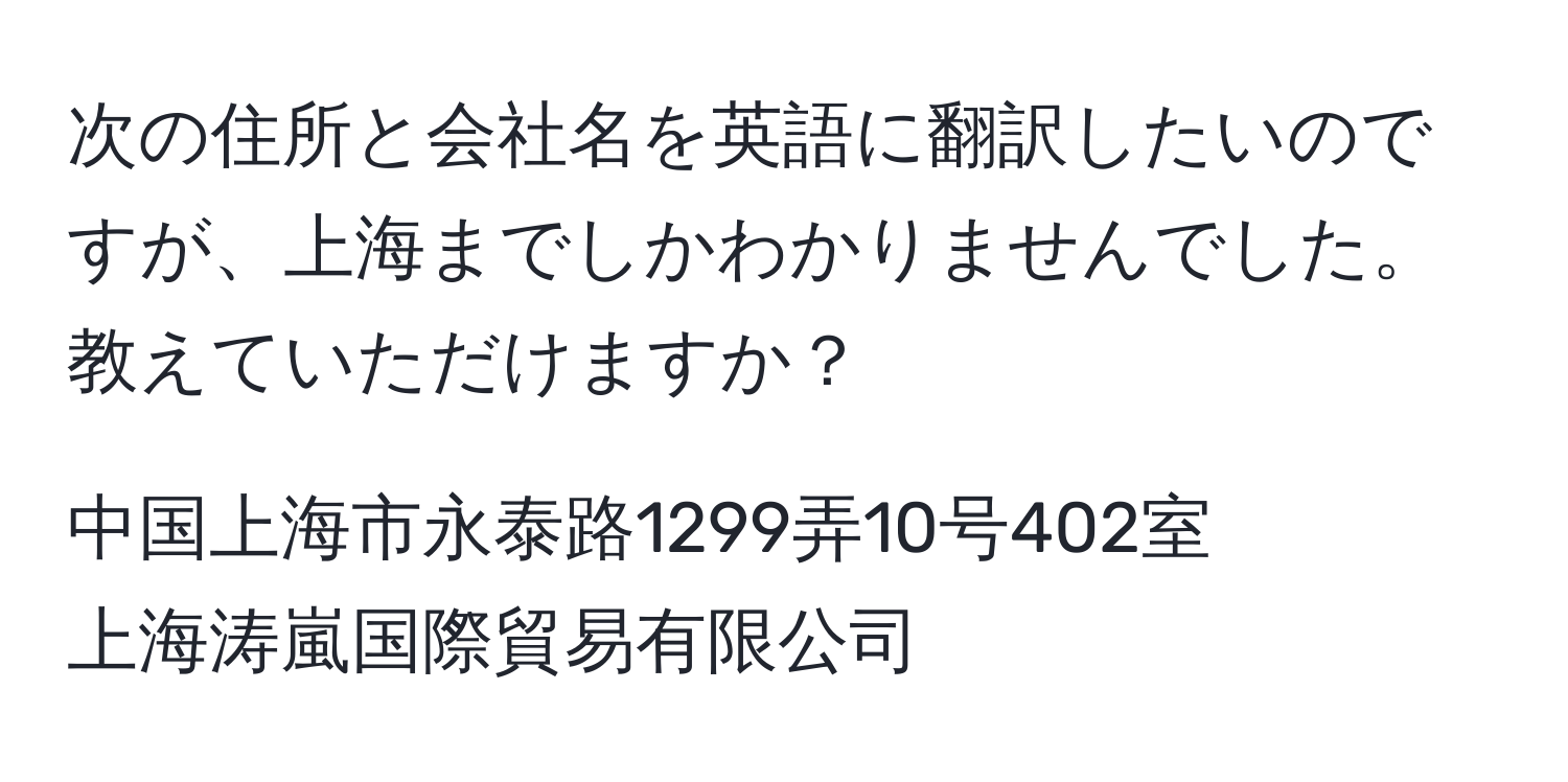 次の住所と会社名を英語に翻訳したいのですが、上海までしかわかりませんでした。教えていただけますか？  
  
中国上海市永泰路1299弄10号402室  
上海涛嵐国際貿易有限公司