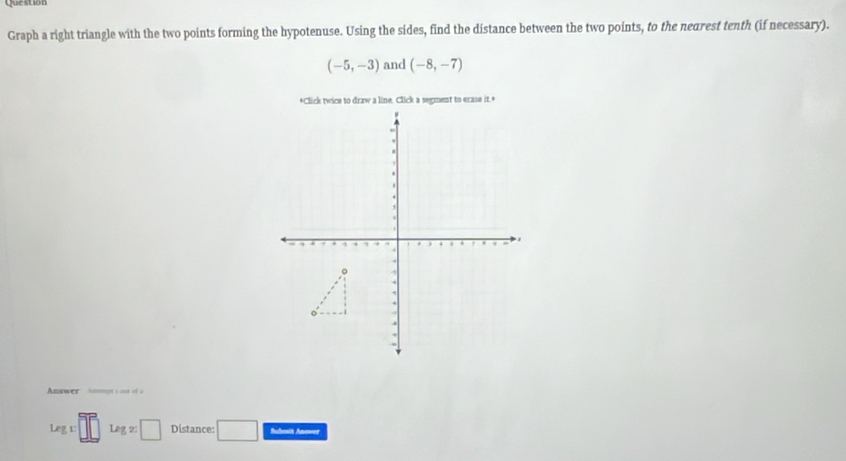 Question 
Graph a right triangle with the two points forming the hypotenuse. Using the sides, find the distance between the two points, to the nearest tenth (if necessary).
(-5,-3) and (-8,-7)
Answer Anmpe 1 out of à
Legx□ □ Leg,2:□ Distance: □ Submit Anever