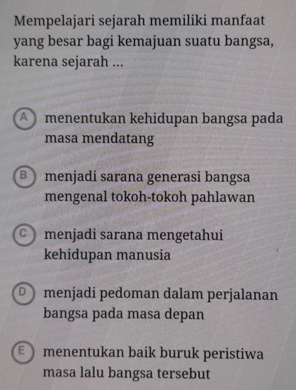 Mempelajari sejarah memiliki manfaat
yang besar bagi kemajuan suatu bangsa,
karena sejarah ...
A menentukan kehidupan bangsa pada
masa mendatang
B menjadi sarana generasi bangsa
mengenal tokoh-tokoh pahlawan
C menjadi sarana mengetahui
kehidupan manusia
D menjadi pedoman dalam perjalanan
bangsa pada masa depan
E menentukan baik buruk peristiwa
masa lalu bangsa tersebut