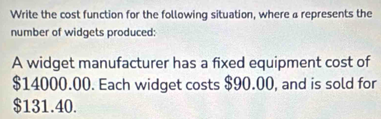 Write the cost function for the following situation, where a represents the 
number of widgets produced: 
A widget manufacturer has a fixed equipment cost of
$14000.00. Each widget costs $90.00, and is sold for
$131.40.