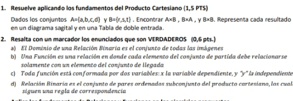 Resuelve aplicando los fundamentos del Producto Cartesiano (1,5 PTS) 
Dados los conjuntos A= a,b,c,d Y B= r,s,t. Encontrar A* B, B* A ,y B* B. Representa cada resultado 
en un diagrama sagital y en una Tabla de doble entrada. 
2. Resalta con un marcador los enunciados que son VERDADEROS (0,6 pts.) 
a) El Dominio de una Relación Binaria es el conjunto de todas las imágenes 
b) Una Función es una relación en donde cada elemento del conjunto de partida debe relacionarse 
solamente con un elemento del conjunto de llegada 
c) Toda función está conformada por dos variables: x la variable dependiente, y "y" la independiente 
d) Relación Binaria es el conjunto de pares ordenados subconjunto del producto cartesiano, los cualo 
siguen una regla de correspondencia