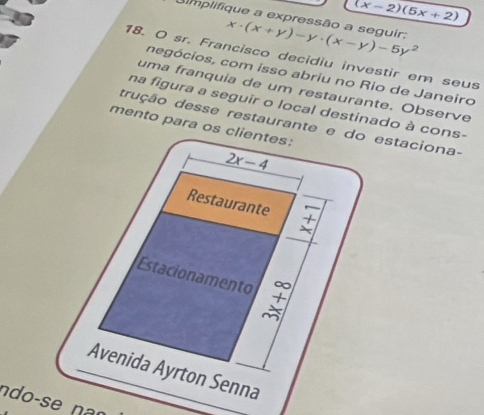 (x-2)(5x+2)
simplifique a expressão a seguir:
x· (x+y)-y· (x-y)-5y^2
18. O sr. Francisco decidiu investir em seus 
negócios, com isso abriu no Rio de Janeiro 
uma franquia de um restaurante. Observe 
na figura a seguir o local destinado à cons- 
trução desse restaurante e do estaciona- 
mento para os clientes:
2x-4
Restaurante 7-7 
Estacionamento beginarrayr ∈fty  + *  hline ∈fty endarray
Avenida Ayrton Senna 
ndo-se nan