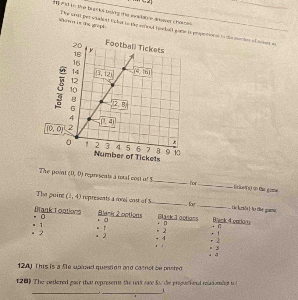 Fill in the blanks using the available answer choices.
shown in the graph
The cost per student ticket to the school football game is propontional to the number of tickets a
The point (0,0) represents a total cost of $_ for_ ticket(s) to the game.
The point (1,4) represents a total cost of S_ _ticket(s) to the game.
for
Blank 1 options Blank 2 options
。0 Blank 3 options Blank 4 options
. 0
。 。
0
. 1 . 1 . 1
• 2
· 2 · 2 . 4 2
•「
· 3
. 4
12A) This is a file upload question and cannot be printed
128) The ordered pair that represents the unit rate for the proportional relationship is (
_
_J