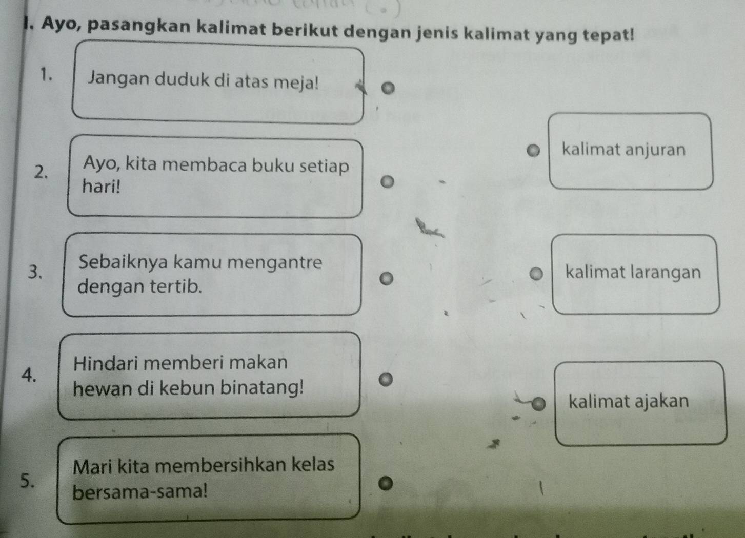 Ayo, pasangkan kalimat berikut dengan jenis kalimat yang tepat! 
1. Jangan duduk di atas meja! 
kalimat anjuran 
2. Ayo, kita membaca buku setiap 
hari! 
3. Sebaiknya kamu mengantre 
kalimat larangan 
dengan tertib. 
4. 
Hindari memberi makan 
hewan di kebun binatang! 
kalimat ajakan 
Mari kita membersihkan kelas 
5. 
bersama-sama!