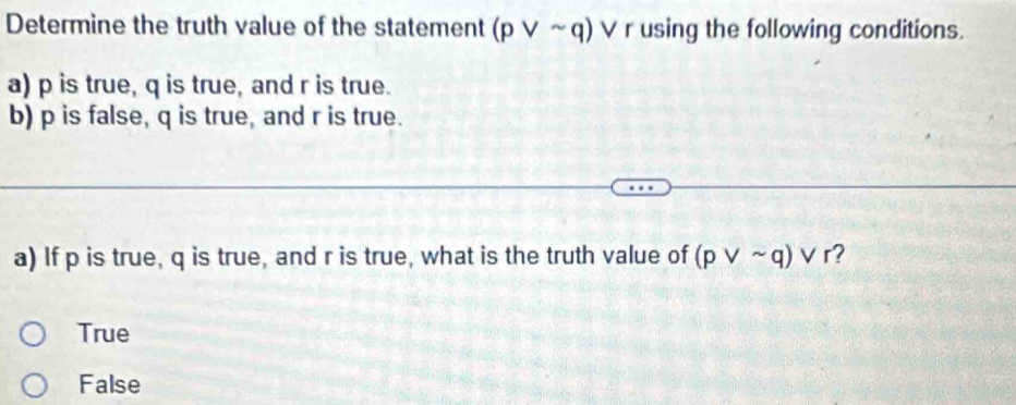 Determine the truth value of the statement (pvee sim q)vee r using the following conditions.
a) p is true, q is true, and r is true.
b) p is false, q is true, and r is true.
a) If p is true, q is true, and r is true, what is the truth value of (pvee sim q)vee r ?
True
False