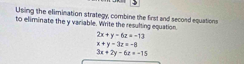 Using the elimination strategy, combine the first and second equations
to eliminate the y variable. Write the resulting equation.
2x+y-6z=-13
x+y-3z=-8
3x+2y-6z=-15