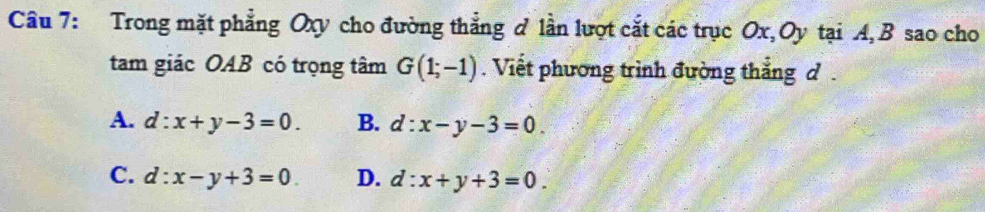 Trong mặt phẳng Oxy cho đường thẳng ở lần lượt cắt các trục Ox, Oy tại A, B sao cho
tam giác OAB có trọng tâm G(1;-1). Viết phương trình đường thắng d
A. d:x+y-3=0. B. d:x-y-3=0.
C. d:x-y+3=0 D. d:x+y+3=0.