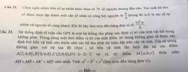 Chọn ngẫu nhiên bốn số tự nhiên khác nhau từ 70 số nguyên dương đầu tiên. Xác suất đễ bốn 
số được chọn lập thành một cấp số nhân có công bội nguyên là  a/b  (trong đó a, b là các số tự 
nhiên và nguyên tố cùng nhau). Khi đó hãy làm tròn đến hàng đơn vị số  10^5a/b . 
Câu 22. Hệ thống định vị toàn cầu GPS là một hệ thống cho phép xác định vị trí của một vật thể trong 
không gian. Trong cùng một thời điểm vị trí của một điểm M trong không gian sẽ được xác 
định bởi bốn vệ tinh cho trước nhờ các bộ thu phát tín hiệu đặt trên các vệ tinh. Giả sử trong 
không gian với hệ tọa độ Oxyz, có bốn vệ tinh lằn lượt đặt tại các điểm
A(2;4;0), B(0;4;6), C(2;0;6), D(-1;-2;-3) và vị trí điễm M(a;b;c) thòa mãn
MA+MB+MC+MD nhỏ nhất. Tính a^2-b^2+c^2 (làm tròn đến hàng đơn vị). 
--- Hết __