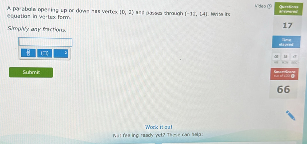Video ⑥ Questions 
A parabola opening up or down has vertex (0,2) and passes through (-12,14). Write its answered 
equation in vertex form. 
Simplify any fractions.
17
Time 
elapsed 
 □ /□   (0) 2
00 38 47
HR MIN SEC- 
Submit out of 100 0 SmartScore
66
Work it out 
Not feeling ready yet? These can help: