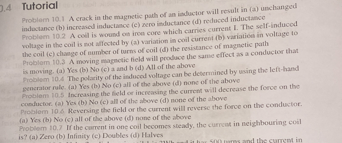 0.4 Tutorial
Problem 10.1 A crack in the magnetic path of an inductor will result in (a) unchanged
inductance (b) increased inductance (c) zero inductance (d) reduced inductance
Problem 10.2 A coil is wound on iron core which carries current I. The self-induced
voltage in the coil is not affected by (a) variation in coil current (b) variation in voltage to
the coil (c) change of number of turns of coil (d) the resistance of magnetic path
Problem 10.3 A moving magnetic field will produce the same effect as a conductor that
is moving. (a) Yes (b) No (c) a and b (d) All of the above
Problem 10.4 The polarity of the induced voltage can be determined by using the left-hand
generator rule. (a) Yes (b) No (c) all of the above (d) none of the above
Problem 10.5 Increasing the field or increasing the current will decrease the force on the
conductor. (a) Yes (b) No (c) all of the above (d) none of the above
Problem 10.6 Reversing the field or the current will reverse the force on the conductor.
(a) Yes (b) No (c) all of the above (d) none of the above
Problem 10.7 If the current in one coil becomes steady, the current in neighbouring coil
is? (a) Zero (b) Infinity (c) Doubles (d) Halves