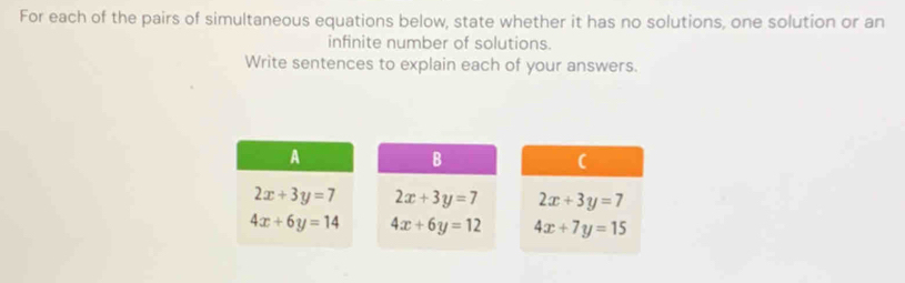 For each of the pairs of simultaneous equations below, state whether it has no solutions, one solution or an 
infinite number of solutions. 
Write sentences to explain each of your answers. 
A 
B 
(
2x+3y=7 2x+3y=7 2x+3y=7
4x+6y=14 4x+6y=12 4x+7y=15