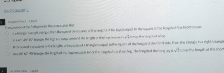 Geo5 1 Quiscodf à
Muitiple Choice 3 paini
The converse of the Pythagonean Theonem stales that
If a triangle is a right triangle, then the sum of the squares of the lengths of the legs is equal to the square of the length of the hypotenuse.
in 45°45°-90° triangle, the legs are congruent and the length of the hypotenuse is sqrt(2) times the length of a leg.
If the sum of the squares of the lengths of two sides of a triangle is equal to the square of the length of the third side, then the triangle is a right triangl
In a 30"-60"-90"triangle, the length of the hypotenuse is twice the length of the short leg. The length of the long leg is sqrt(5) times the length of the shor
2 Fill in me Blank 1 poim