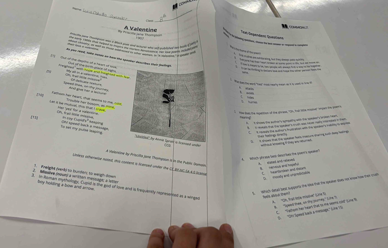 comM
__
Name
Claps
COMMONLIT
By Priscilla Jane Thompson A Valentine
Text-Dépendent Questions
190
Priicilla jone Thompson was a Buck poet and lecturer who self-published sep bock i s i
the fllwing parsions, chase the best onser or respoed in complete
she eanly 1 200s that helped to mupure the froxium Renaissance. Her love pgers inclupel poul Wat s the theme of the poien ?
their lve a volentive 
about chlvalys as well as those addvised to other women. in "A Vulnutior." a speaed tid Firll crushes are exilarating, but they slways pass, ruickly
As you read, take notes on how the speaker describes their 
te yone has ther heart brokes at some point in life, fout we move on
[1] Out of the depths of a heart of love. Out of the birth-place of sighs,
I love is meare to be, two soplt will slways find a way to be togeher
cn be tesline to declare love and hope the other person feel the
F reighted" with hope and freighted with 
tame
(5] My all in a valentine, hies.
Oh, frail little missive Of delicate texture.
What does the word "hies" most nearly mean as it is used in line 4
Speed thee, an thy journey, And give her a lecture
A ó 1 aoidt
[10]
Fathom her heart, that seems to me, cold,
D bured C hides
Trouble her bosom, as mine,
Let it be mutual, this that I crave, Oh, frail little missive, Her 'yes' for a valentine.
I  How does the repetition of the phrase, "Oh, frail little missive" impact the poem's
mearing
(15] in cay Cupids^3 keeping
A. It shows the author's sympathy with the speaker's broken heart
B. It reveals that the speaker's crush was never really interested in them
C.  It reveals the author's frustration with the speaker's inability to express
To set my puise leaping. Oh! speed back a message.  under CCo
their feelings directly.
D. It shows that the speaker feels insecure sharing such deep feelings
without knowing if they are returned.
4. Which phrase best describes the poem's speaker?
A Valentine by Priscilla Jone Thompson is in the Public Domain
A. elated and relieved
Unless otherwise noted, this content is licensed under the CC BY-NC-SA.4.0 license
B. nervous and hopeful C. heartbroken and distant.
1. Freight (verb) to burden; to weigh down
D. moody and unpredictable
2. Missive (noun) a written message; a letter
5. Which detail best supports the idea that the speaker does not know how their crush
3. In Roman mythology, Cupid is the god of love and is frequently represented as a winged boy holding a bow and arrow.
feels about them?
A. "Oh, frail little missive" (Line 5)
B. “Speed thee, on thy journey," (Line 7)
C. "Fathom her heart that to me seems cold" (Line 9)
"D. "Oh! Speed back a message," (Line 15)