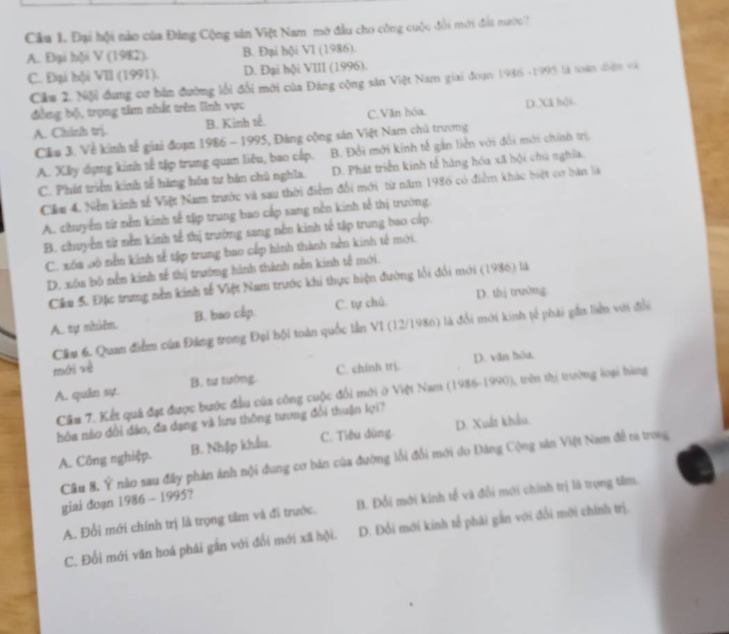 Đại hội nào của Đảng Cộng sân Việt Nam mở đầu cho công cuộc đổi mới đấa nước?
A. Đại hội V (1982). B. Đại hội VI (1986).
C. Đại hội VII (1991). D. Đại hội VIII (1996).
Cầm 2. Niội đung cơ bản đường lối đổi mới của Đảng cộng sản Việt Nam giai đoạn 1986 -1995 là toàn điệm và
đồng bộ, trọng tâm nhất trên lĩnh vực
A. Chinh trị. B. Kinh tế. C.Văn hóa. D. Xã hội.
Cilu 3. Về kinh tế giai đoạn 1986 - 1995, Đảng cộng sản Việt Nam chủ trương
A. Xy dụng kinh tế tập trung quan liêu, bao cấp. B. Đổi mới kinh tế gần liên với đổi mới chính trị
C. Phít triển kinh tế hàng hóa tư bản chủ nghĩa. D. Phát triển kinh tế hàng hóa xã hội chú nghĩa.
Ciầm 4. Nễm kinh sế Việt Nam trước và sau thời điểm đổi mới từ năm 1986 có điểm khác biệt cơ bản là
A. chuyểm tử nềm kinh tế tậịp trung bao cấp sang nền kinh tế thị trường.
B. chuyển từ nằm kinh tế thị trường sang nền kinh tế tập trung bao cấp.
C. xóa bô nằm kinh tế tập trung bao cấp hình thành nền kinh tế mới.
D. xóu bố nềm kinh tế thị trường hình thành nền kinh tế mới.
Câu 5. Đặc trung nền kinh tế Việt Nam trước khi thực hiện đường lối đổi mới (1986) là
D. thị trường
A. tự nhiêm. B. bao cấp. C. tự chủ.
Cầu 6. Quan điểm của Đảng trong Đại hội toàn quốc lần VI (12/1986) là đổi mới kinh tế phái gần liển với đổi
D. văn hòu,
mới vè C. chinh trị.
A. quân sự. B. tư tướng.
Câu 7. Kết quá đạt được bước đầu của công cuộc đổi mới ở Việt Nam (1986-1990), trên thị trường loại hàng
nóa nào đổi đảo, đa dạng và lưu thông tương đổi thuận lọi?
A. Công nghiệp. B. Nhập khẩu. C. Tiêu dùng. D. Xuất khẩu.
Câu 8. Ý não sau đây phản ánh nội dung cơ bán của đường lối đổi mới do Đảng Cộng sản Việt Nam đề ra trong
giai đoạn 1986 - 1995?
A. Đổi mới chính trị là trọng tâm và đi trước. B. Đổi mới kinh tế và đổi mới chính trị là trọng têm.
C. Đổi mới văn hoá phái gần với đổi mới xã hội. D. Đổi mới kinh tế phải gắn với đổi mới chính trị.