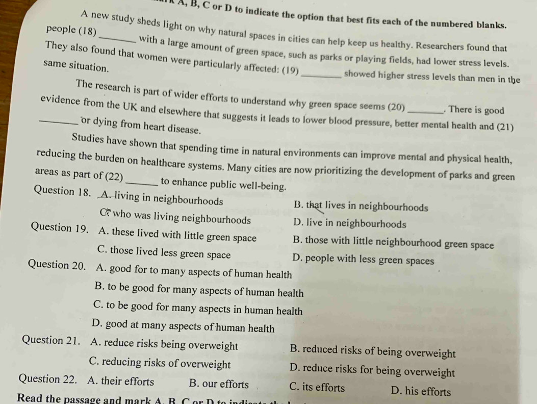 A, B, C or D to indicate the option that best fits each of the numbered blanks.
A new study sheds light on why natural spaces in cities can help keep us healthy. Researchers found that
people (18)_ with a large amount of green space, such as parks or playing fields, had lower stress levels.
They also found that women were particularly affected: (19) _showed higher stress levels than men in the
same situation.
The research is part of wider efforts to understand why green space seems (20) . There is good
_evidence from the UK and elsewhere that suggests it leads to lower blood pressure, better mental health and (21)
or dying from heart disease.
Studies have shown that spending time in natural environments can improve mental and physical health,
reducing the burden on healthcare systems. Many cities are now prioritizing the development of parks and green
areas as part of (22)_ to enhance public well-being.
Question 18. A. living in neighbourhoods B. that lives in neighbourhoods
C who was living neighbourhoods D. live in neighbourhoods
Question 19. A. these lived with little green space B. those with little neighbourhood green space
C. those lived less green space D. people with less green spaces
Question 20. A. good for to many aspects of human health
B. to be good for many aspects of human health
C. to be good for many aspects in human health
D. good at many aspects of human health
Question 21. A. reduce risks being overweight B. reduced risks of being overweight
C. reducing risks of overweight D. reduce risks for being overweight
Question 22. A. their efforts B. our efforts C. its efforts D. his efforts
Read the passage and mark A B C or D to ind