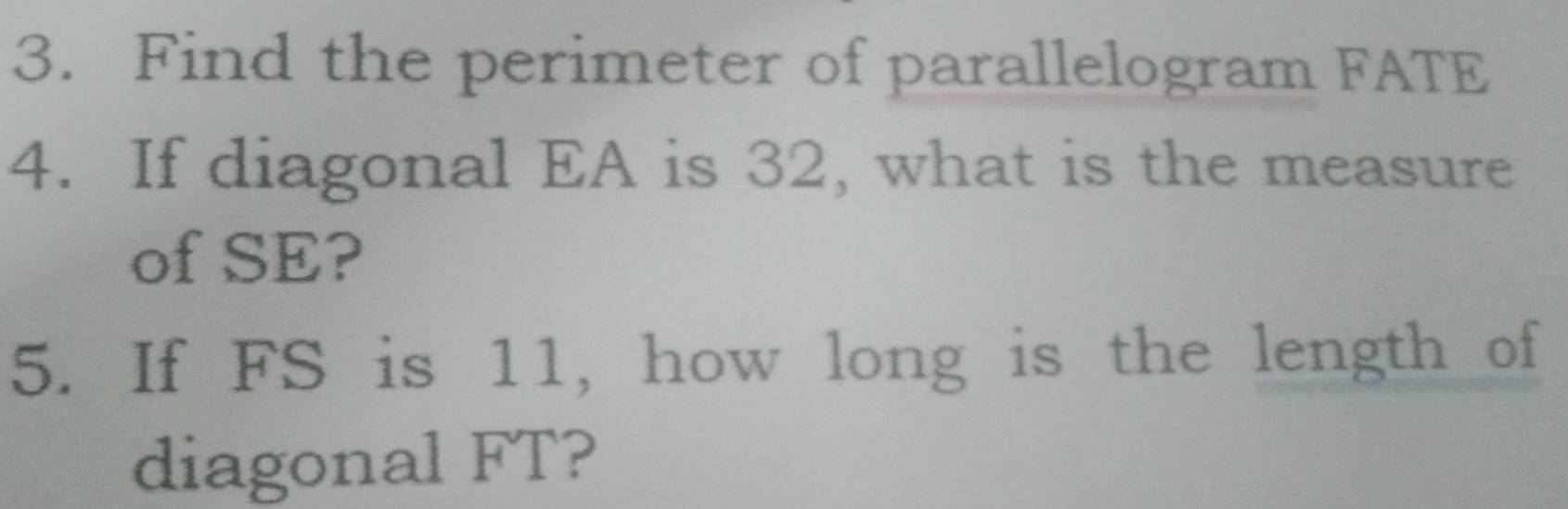 Find the perimeter of parallelogram FATE
4. If diagonal EA is 32, what is the measure 
of SE? 
5. If FS is 11, how long is the length of 
diagonal FT?