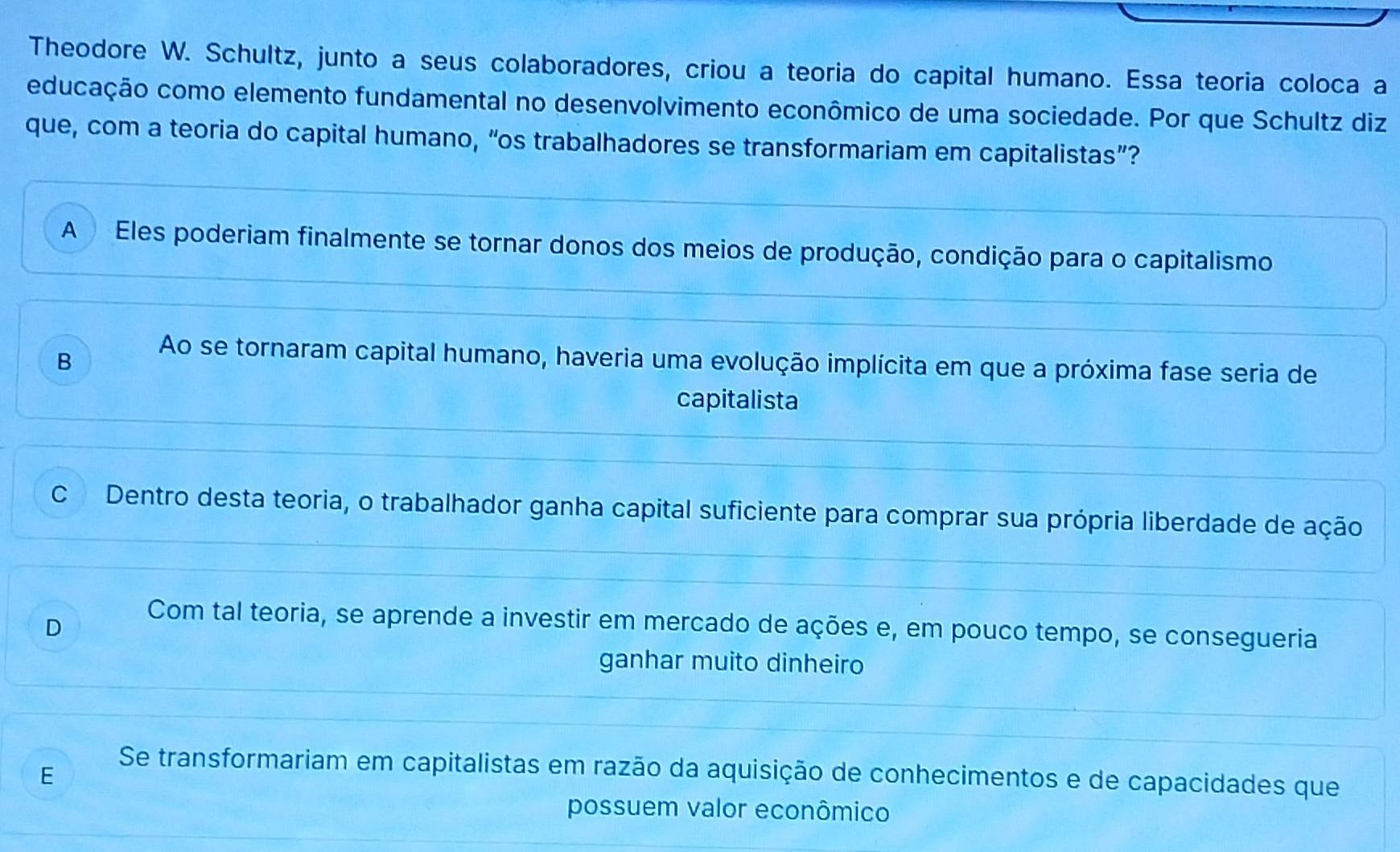 Theodore W. Schultz, junto a seus colaboradores, criou a teoria do capital humano. Essa teoria coloca a
educação como elemento fundamental no desenvolvimento econômico de uma sociedade. Por que Schultz diz
que, com a teoria do capital humano, “os trabalhadores se transformariam em capitalistas”?
A Eles poderiam finalmente se tornar donos dos meios de produção, condição para o capitalismo
B
Ao se tornaram capital humano, haveria uma evolução implícita em que a próxima fase seria de
capitalista
C Dentro desta teoria, o trabalhador ganha capital suficiente para comprar sua própria liberdade de ação
D
Com tal teoria, se aprende a investir em mercado de ações e, em pouco tempo, se consegueria
ganhar muito dinheiro
E
Se transformariam em capitalistas em razão da aquisição de conhecimentos e de capacidades que
possuem valor econômico