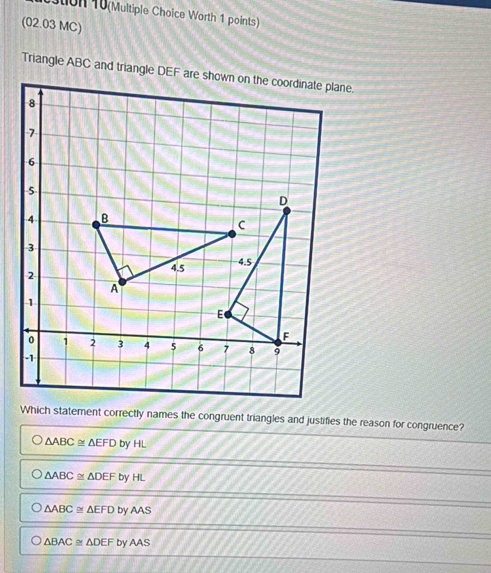 stion 10(Multiple Choice Worth 1 points)
(02.03 MC)
Which statement correctly names the congruent triangles and justifies the reason for congruence?
△ ABC≌ △ EFD by HL
△ ABC≌ △ DEF by HL
△ ABC≌ △ EFD by AAS
△ BAC≌ △ DEFby yAAS