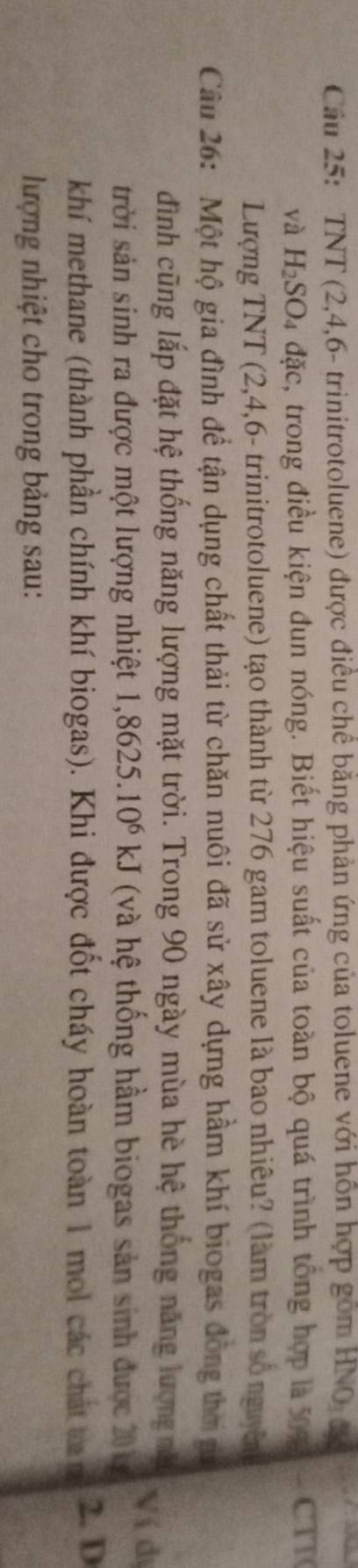 TNT (2, 4, 6 - trinitrotoluene) được điều chế băng phản ứng của toluene với hỗn hợp gồm HNO đ 
và H_2SO_4dac 2, trong điều kiện đun nóng. Biết hiệu suất của toàn bộ quá trình tổng hợp là 509 CTT 
Lượng TNT (2, 4, 6 - trinitrotoluene) tạo thành từ 276 gam toluene là bao nhiêu? (làm tròn số nguyên 
Câu 26: Một hộ gia đình để tận dụng chất thải từ chăn nuôi đã sử xây dựng hầm khí biogas đồng thờ t 
đình cũng lắp đặt hệ thống năng lượng mặt trời. Trong 90 ngày mùa hè hệ thống năng lượng nă Ví dị 
trời sản sinh ra được một lượng nhiệt 1 ,8625. 10^6kJ (và hệ thống hầm biogas sản sinh được 20 k
khí methane (thành phần chính khí biogas). Khi được đốt cháy hoàn toàn 1 mol các chát tan 2. D 
lượng nhiệt cho trong bảng sau: