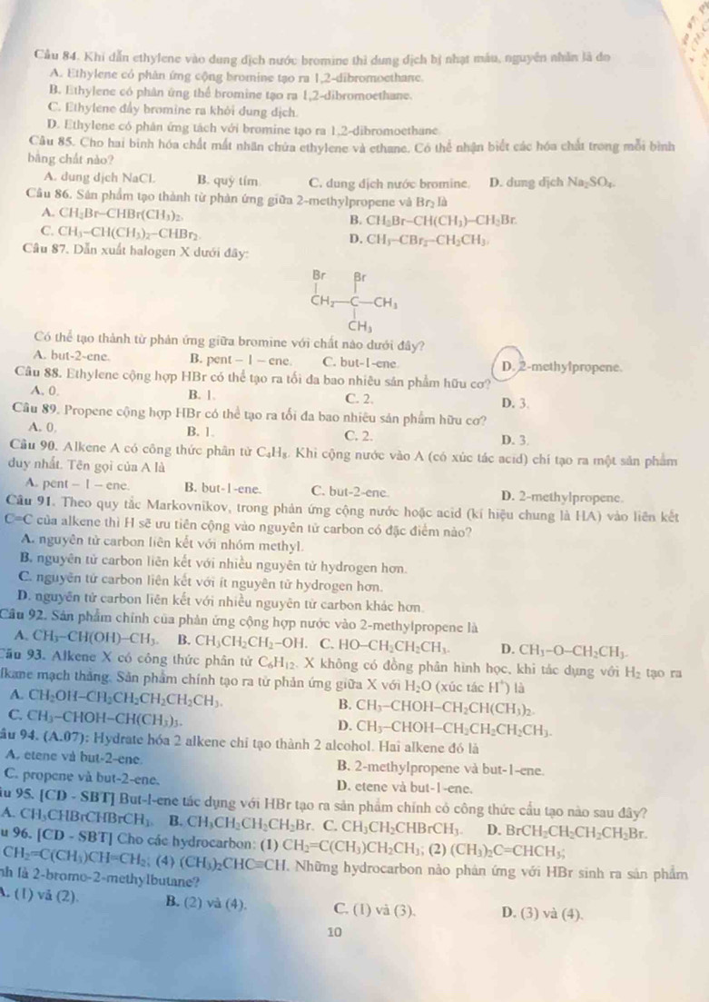 Cầu 84. Khi dẫn ethylene vào dung địch nước bromine thì dung địch bị nhạt máu, nguyên nhân là đo
A. Ethylene có phân ứng cộng bromine tạo ra 1,2-dibromoethane.
B. Ethylene có phân ứng thể bromine tạo ra 1,2-dibromoethane.
C. Ethylene đẩy bromine ra khởi dung dịch.
D. Ethylene có phân ứng tách với bromine tạo ra 1,2-dibromoethane
Câu 85. Cho hai binh hóa chất mất nhân chứa ethylene và ethane. Có thể nhận biết các hóa chất trong mỗi bình
bàng chát nào?
A. dung dịch NaCl B. quỷ tím C. dung địch nước bromine. D. dung dịch Na_2SO_4.
Cầu 86. Sản phẩm tạo thành từ phản ứng giữa 2-methylpropene và Brị là
A. CH_2Br-CHBr(CH_3)_2. B. CH_2Br-CH(CH_3)-CH_2Br.
C. CH_3-CH(CH_3)_2-CHBr_2
D. CH_3-CBr_2-CH_2CH_3.
Câu 87. Dẫn xuất halogen X dưới đây:
Br Br
CH_2-C-CH_3
CH_3
Có thể tạo thành từ phản ứng giữa bromine với chất nào dưới day
A. but-2-ene. B. pent - 1 — ene C. but-I-ene D. 2-methylpropene.
Câu 88. Ethylene cộng hợp HBr có thể tạo ra tối đa bao nhiêu sản phẩm hữu cơ?
A. 0. B. 1. C. 2. D. 3
Cầu 89. Propene cộng hợp HBr có thể tạo ra tối đa bao nhiêu sản phẩm hữu cơ?
B. 1.
A. 0. C. 2. D. 3.
Cầu 90. Alkene A có công thức phân tử C_4H_8. Khi cộng nước vào A (có xúc tác acid) chí tạo ra một sản phẩm
duy nhất. Tên gọi của A là
A. pent - I - ene. B. but-1-ene. C. but-2-ene D. 2-methylpropene.
Câu 91. Theo quy tắc Markovnikov, trong phản ứng cộng nước hoặc acid (kí hiệu chung là HA) vào liên kết
C=C của alkene thì H sẽ ưu tiên cộng vào nguyên tử carbon có đặc điểm nào?
A. nguyên tử carbon liên kết với nhóm methyl.
B. nguyên tử carbon liên kết với nhiều nguyên tử hydrogen hơn.
C. nguyên tử carbon liên kết với ít nguyên tử hydrogen hơn.
D. nguyên tử carbon liên kết với nhiều nguyên từ carbon khác hơn.
Cầu 92. Sản phẩm chính của phản ứng cộng hợp nước vào 2-methylpropene là
A. CH_3-CH(OH)-CH_3. B. CH_3CH_2CH_2-OH.. C. HO-CH_2CH_2CH_3. D. CH_1-O-CH_2CH_3.
Cầu 93. Alkene X có công thức phân tử C_6H_12 X không có đồng phân hình học, khi tác dụng với H_2
fkane mạch thắng. Sản phẩm chính tạo ra tử phản ứng giữa X với H_2O (xúc tác H^+) là tạo ra
A. CH_2OH-CH_2CH_2CH_2CH_2CH_3.
B. CH_3 -CHOH-CH_2CH(CH_3)_2.
C. CH_3-CHOH-CH(CH_3)_3.
D. CH_3-CHOH-CH_2CH_2CH_2CH_3.
âu 94. (A.07) : Hydrate hóa 2 alkene chi tạo thành 2 alcohol. Hai alkene đó là
A. etene và but-2-ene B. 2-methylpropene và but-1-ene.
C. propene và but-2-ene. D. etene và but-1-ene.
ầu 95. [CD - SBT] But-l-ene tác dụng với HBr tạo ra sản phẩm chính có công thức cầu tạo nào sau đây?
A. CH_3CHBrCHBrCH_1 B. CH_3CH_2CH_2CH_2Br.. C. CH_3CH_2CHBrCH_3. D. BrCH_2CH_2CH_2CH_2Br.
u 96. [CD-SBT] Cho các hydrocarbon: (1) CH_2=C(CH_3)CH_2CH_3; (2) (CH_3)_2C=CHCH_3;
CH_2=C(CH_3)CH=CH_2; (4) (CH_3)_2CHCequiv CH T Những hydrocarbon nào phản ứng với HBr sinh ra sản phẩm
nh là 2-brome-2-methylbutane?
A. (1) vå (2). B. (2) va(4). C. (1) và (3). D. (3) và (4).
10